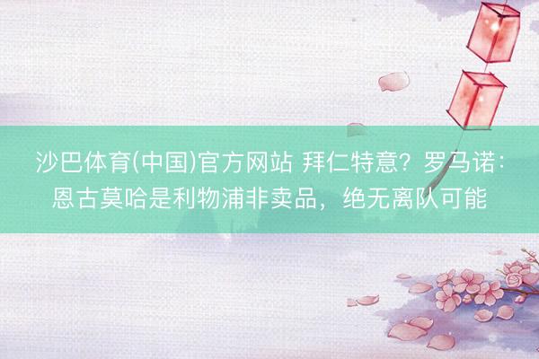 沙巴体育(中国)官方网站 拜仁特意？罗马诺：恩古莫哈是利物浦非卖品，绝无离队可能