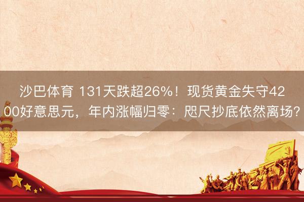 沙巴体育 131天跌超26%！现货黄金失守4200好意思元，年内涨幅归零：咫尺抄底依然离场？