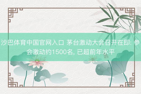沙巴体育中国官网入口 茅台激动大会召开在即: 参会激动约1500名， 已超前年水平