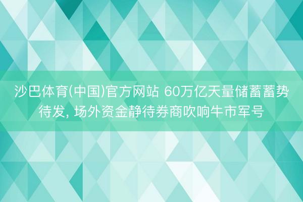 沙巴体育(中国)官方网站 60万亿天量储蓄蓄势待发， 场外资金静待券商吹响牛市军号