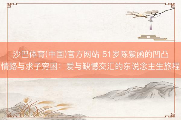 沙巴体育(中国)官方网站 51岁陈紫函的凹凸情路与求子穷困：爱与缺憾交汇的东说念主生旅程
