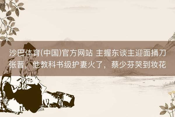 沙巴体育(中国)官方网站 主握东谈主迎面捅刀张晋，他教科书级护妻火了，蔡少芬哭到妆花