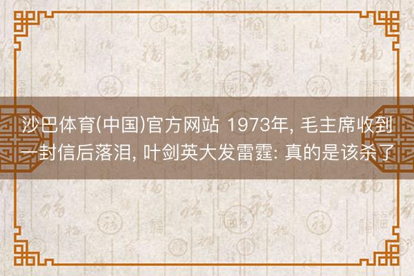 沙巴体育(中国)官方网站 1973年， 毛主席收到一封信后落泪， 叶剑英大发雷霆: 真的是该杀了