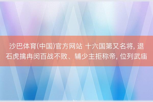 沙巴体育(中国)官方网站 十六国第又名将， 退石虎擒冉闵百战不败、辅少主拒称帝， 位列武庙