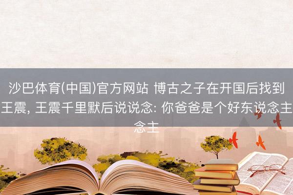 沙巴体育(中国)官方网站 博古之子在开国后找到王震， 王震千里默后说说念: 你爸爸是个好东说念主