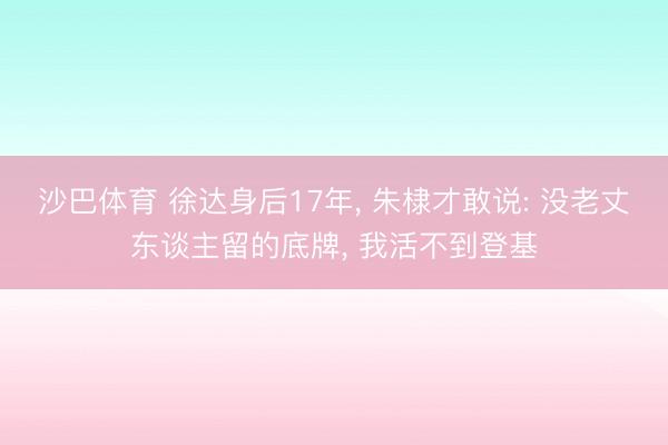 沙巴体育 徐达身后17年， 朱棣才敢说: 没老丈东谈主留的底牌， 我活不到登基
