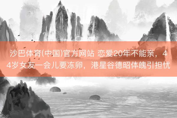 沙巴体育(中国)官方网站 恋爱20年不能亲,44岁女友一会儿要冻卵,港星谷德昭体魄引担忧