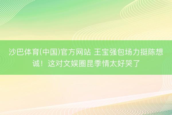 沙巴体育(中国)官方网站 王宝强包场力挺陈想诚！这对文娱圈昆季情太好哭了