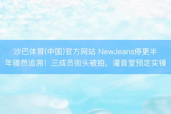 沙巴体育(中国)官方网站 NewJeans停更半年骤然追溯！三成员街头被拍，灌音室预定实锤