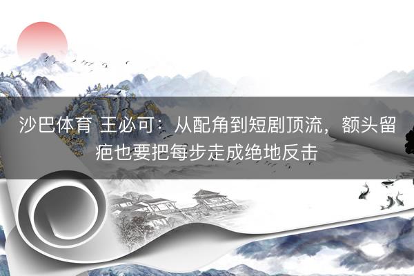 沙巴体育 王必可:从配角到短剧顶流,额头留疤也要把每步走成绝地反击