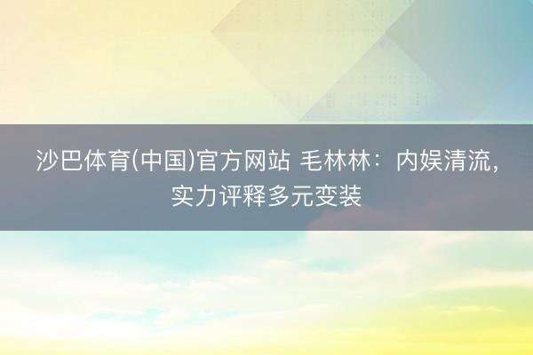 沙巴体育(中国)官方网站 毛林林：内娱清流，实力评释多元变装