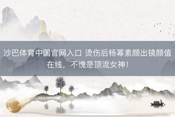 沙巴体育中国官网入口 烫伤后杨幂素颜出镜颜值在线，不愧是顶流女神！