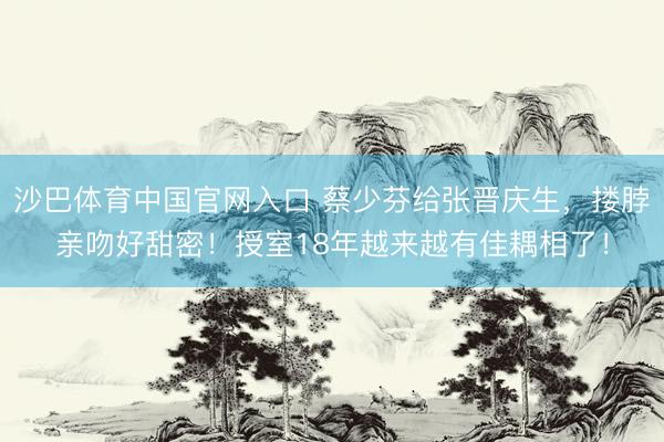 沙巴体育中国官网入口 蔡少芬给张晋庆生,搂脖亲吻好甜密!授室18年越来越有佳耦相了!