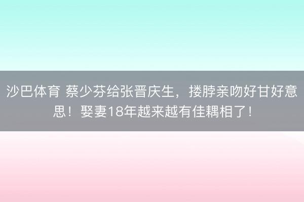 沙巴体育 蔡少芬给张晋庆生,搂脖亲吻好甘好意思!娶妻18年越来越有佳耦相了!