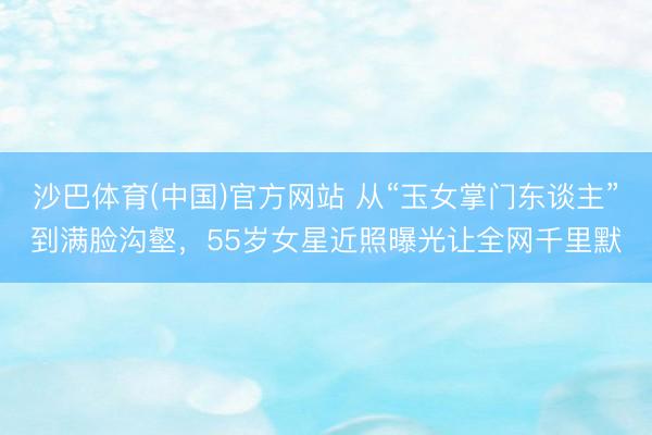 沙巴体育(中国)官方网站 从“玉女掌门东谈主”到满脸沟壑，55岁女星近照曝光让全网千里默