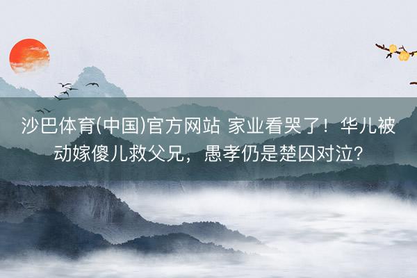 沙巴体育(中国)官方网站 家业看哭了！华儿被动嫁傻儿救父兄，愚孝仍是楚囚对泣？