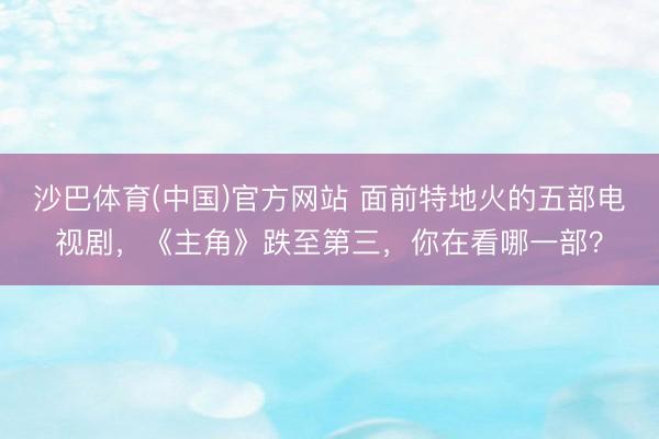 沙巴体育(中国)官方网站 面前特地火的五部电视剧，《主角》跌至第三，你在看哪一部？