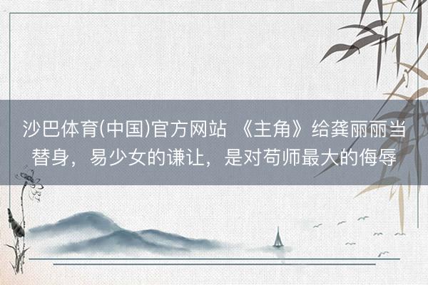 沙巴体育(中国)官方网站 《主角》给龚丽丽当替身，易少女的谦让，是对苟师最大的侮辱