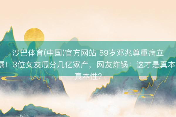 沙巴体育(中国)官方网站 59岁邓兆尊重病立遗嘱！3位女友瓜分几亿家产，网友炸锅：这才是真本性？