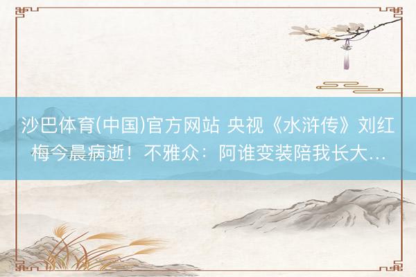 沙巴体育(中国)官方网站 央视《水浒传》刘红梅今晨病逝！不雅众：阿谁变装陪我长大…