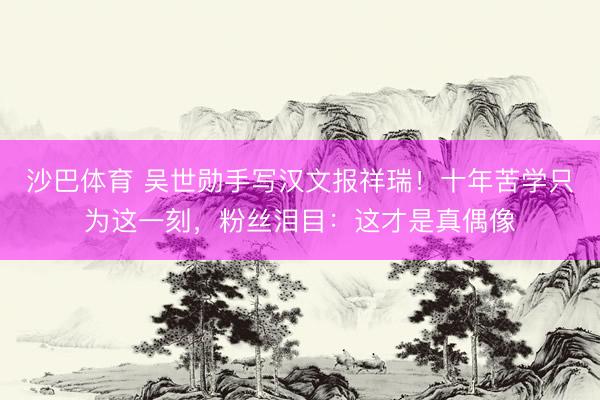 沙巴体育 吴世勋手写汉文报祥瑞！十年苦学只为这一刻，粉丝泪目：这才是真偶像