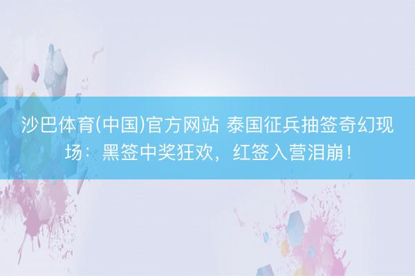 沙巴体育(中国)官方网站 泰国征兵抽签奇幻现场：黑签中奖狂欢，红签入营泪崩！
