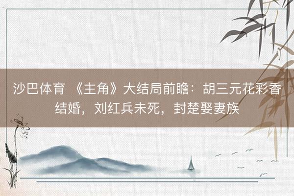 沙巴体育 《主角》大结局前瞻：胡三元花彩香结婚，刘红兵未死，封楚娶妻族