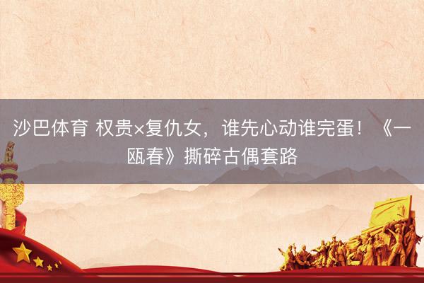 沙巴体育 权贵×复仇女，谁先心动谁完蛋！《一瓯春》撕碎古偶套路