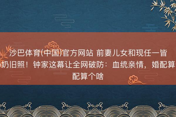 沙巴体育(中国)官方网站 前妻儿女和现任一皆晒奶奶旧照！钟家这幕让全网破防：血统亲情，婚配算个啥
