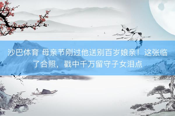 沙巴体育 母亲节刚过他送别百岁娘亲！这张临了合照，戳中千万留守子女泪点