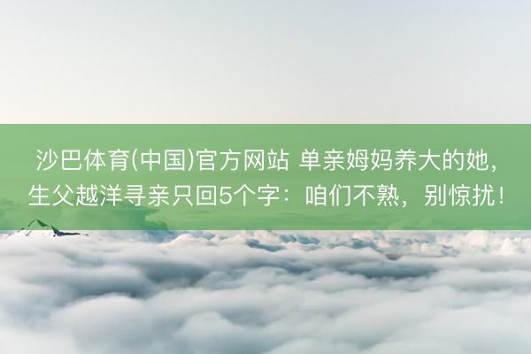 沙巴体育(中国)官方网站 单亲姆妈养大的她，生父越洋寻亲只回5个字：咱们不熟，别惊扰！