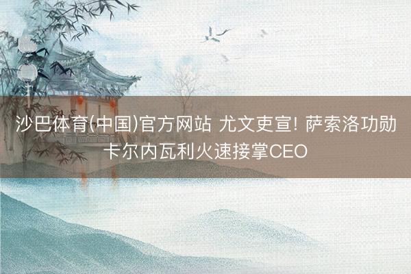 沙巴体育(中国)官方网站 尤文吏宣! 萨索洛功勋卡尔内瓦利火速接掌CEO