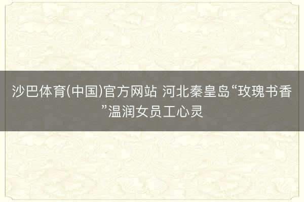 沙巴体育(中国)官方网站 河北秦皇岛“玫瑰书香”温润女员工心灵