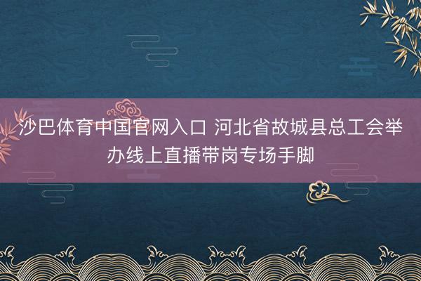 沙巴体育中国官网入口 河北省故城县总工会举办线上直播带岗专场手脚