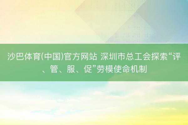 沙巴体育(中国)官方网站 深圳市总工会探索“评、管、服、促”劳模使命机制