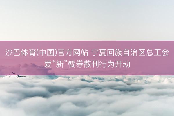 沙巴体育(中国)官方网站 宁夏回族自治区总工会爱“新”餐券散刊行为开动