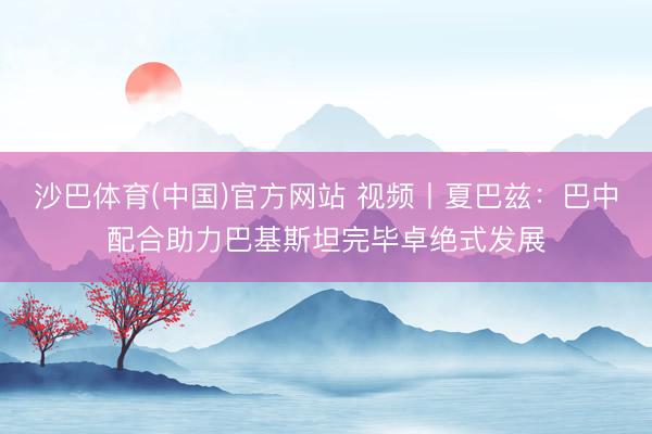 沙巴体育(中国)官方网站 视频丨夏巴兹：巴中配合助力巴基斯坦完毕卓绝式发展
