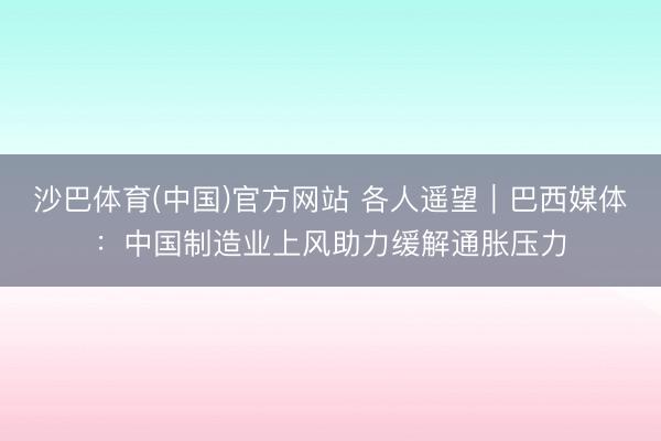 沙巴体育(中国)官方网站 各人遥望｜巴西媒体：中国制造业上风助力缓解通胀压力