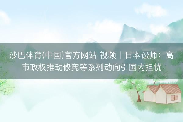 沙巴体育(中国)官方网站 视频丨日本讼师：高市政权推动修宪等系列动向引国内担忧