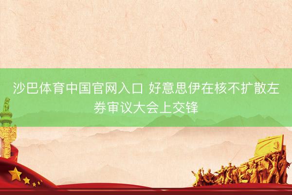 沙巴体育中国官网入口 好意思伊在核不扩散左券审议大会上交锋