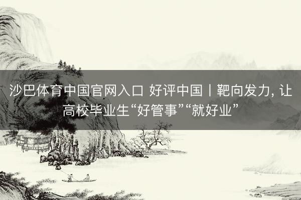 沙巴体育中国官网入口 好评中国丨靶向发力， 让高校毕业生“好管事”“就好业”