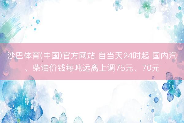 沙巴体育(中国)官方网站 自当天24时起 国内汽、柴油价钱每吨远离上调75元、70元