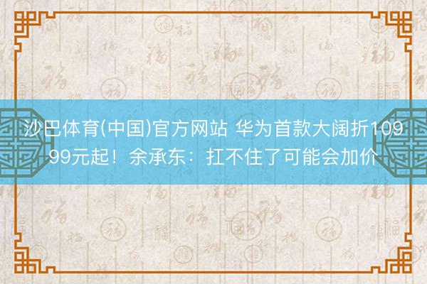 沙巴体育(中国)官方网站 华为首款大阔折10999元起！余承东：扛不住了可能会加价