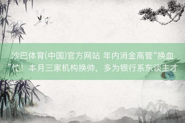 沙巴体育(中国)官方网站 年内消金高管“换血”忙！本月三家机构换帅，多为银行系东谈主才