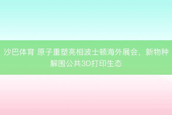 沙巴体育 原子重塑亮相波士顿海外展会，新物种解围公共3D打印生态