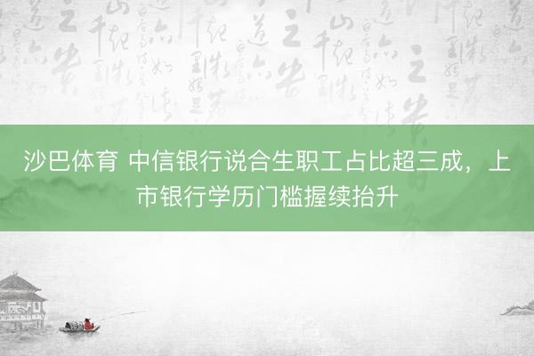 沙巴体育 中信银行说合生职工占比超三成，上市银行学历门槛握续抬升