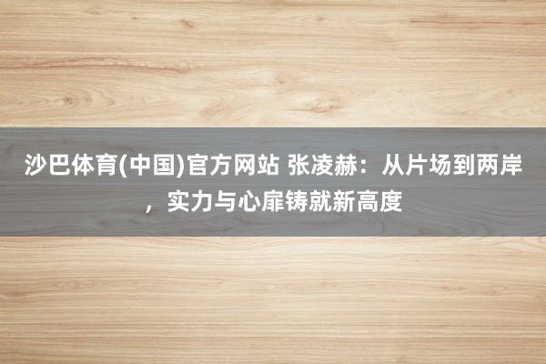 沙巴体育(中国)官方网站 张凌赫：从片场到两岸，实力与心扉铸就新高度