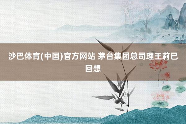 沙巴体育(中国)官方网站 茅台集团总司理王莉已回想