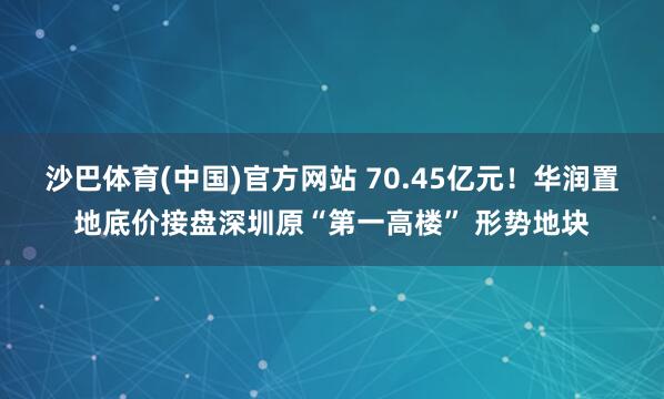 沙巴体育(中国)官方网站 70.45亿元！华润置地底价接盘深圳原“第一高楼” 形势地块