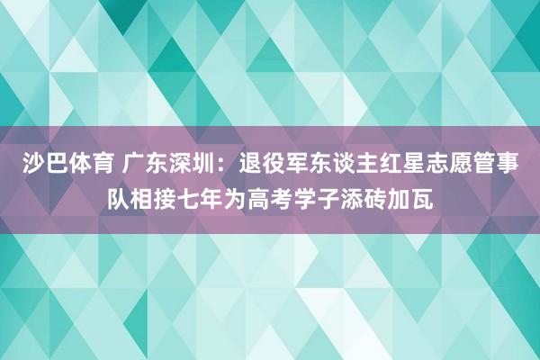沙巴体育 广东深圳:退役军东谈主红星志愿管事队相接七年为高考学子添砖加瓦